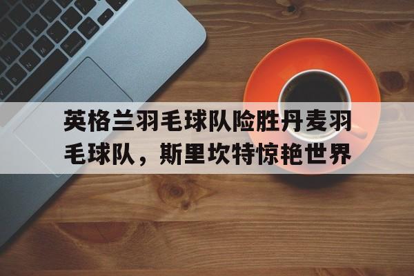 英格兰羽毛球队险胜丹麦羽毛球队,斯里坎特惊艳世界的简单介绍 英格兰羽毛球队险胜丹麦羽毛球队,斯里坎特惊艳世界的简单介绍